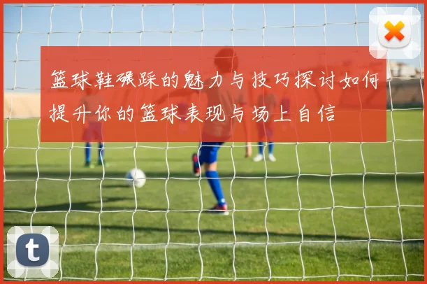 篮球鞋碾踩的魅力与技巧探讨如何提升你的篮球表现与场上自信