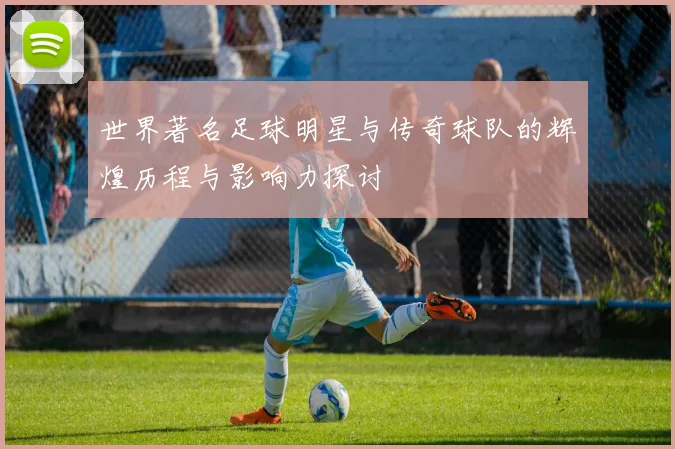 世界著名足球明星与传奇球队的辉煌历程与影响力探讨