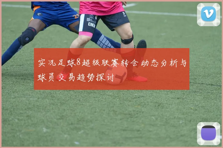 实况足球8超级联赛转会动态分析与球员交易趋势探讨