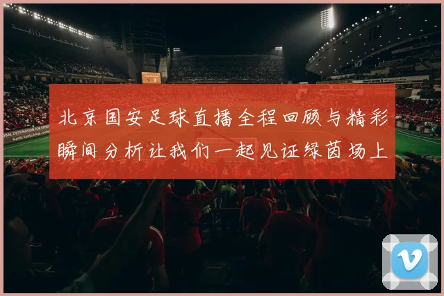 北京国安足球直播全程回顾与精彩瞬间分析让我们一起见证绿茵场上的激情与荣耀