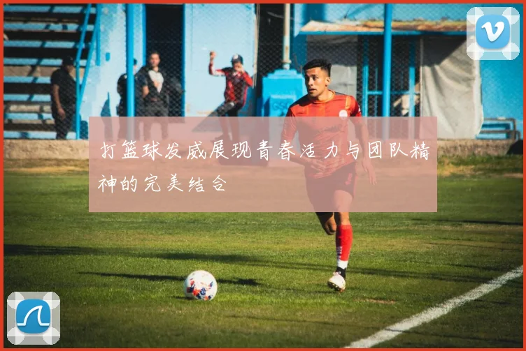打篮球发威展现青春活力与团队精神的完美结合