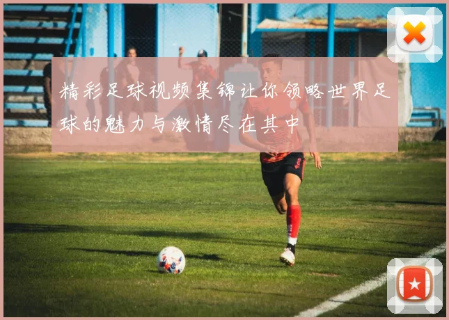 精彩足球视频集锦让你领略世界足球的魅力与激情尽在其中