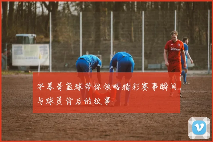 字幕哥篮球带你领略精彩赛事瞬间与球员背后的故事