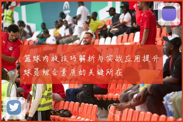 篮球内旋技巧解析与实战应用提升球员综合素质的关键所在